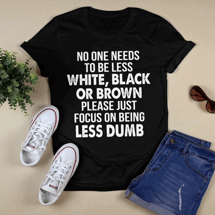 No One Needs To Be Less White Black Or Brown Please Just Focus On Being Less Dumb Shirt No One Needs To Be Less White Black Or Brown Please Just Focus On Being Less Dumb Shirt