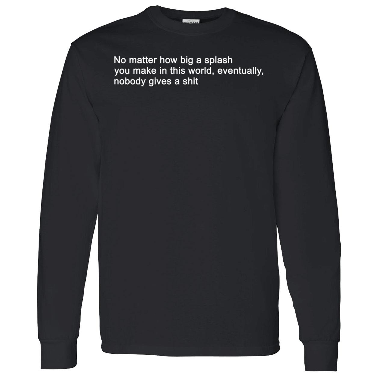 No Matter How Big A Splash You Make In This World Eventually Nobody Gives A Sh*T Shirt No Matter How Big A Splash You Make In This World Eventually Nobody Gives A Sh*T Shirt