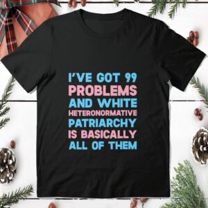 I’Ve Got 99 Problems And White Heteronormative Patriarchy Is Basically All Of Them Shirt