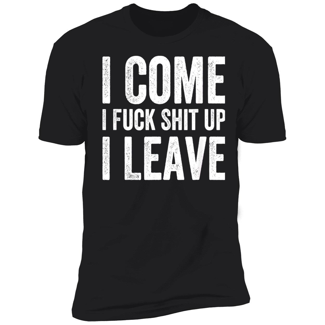 I Come I F*Ck Sh*T Up I Leave Shirt I Come I F*Ck Sh*T Up I Leave Shirt