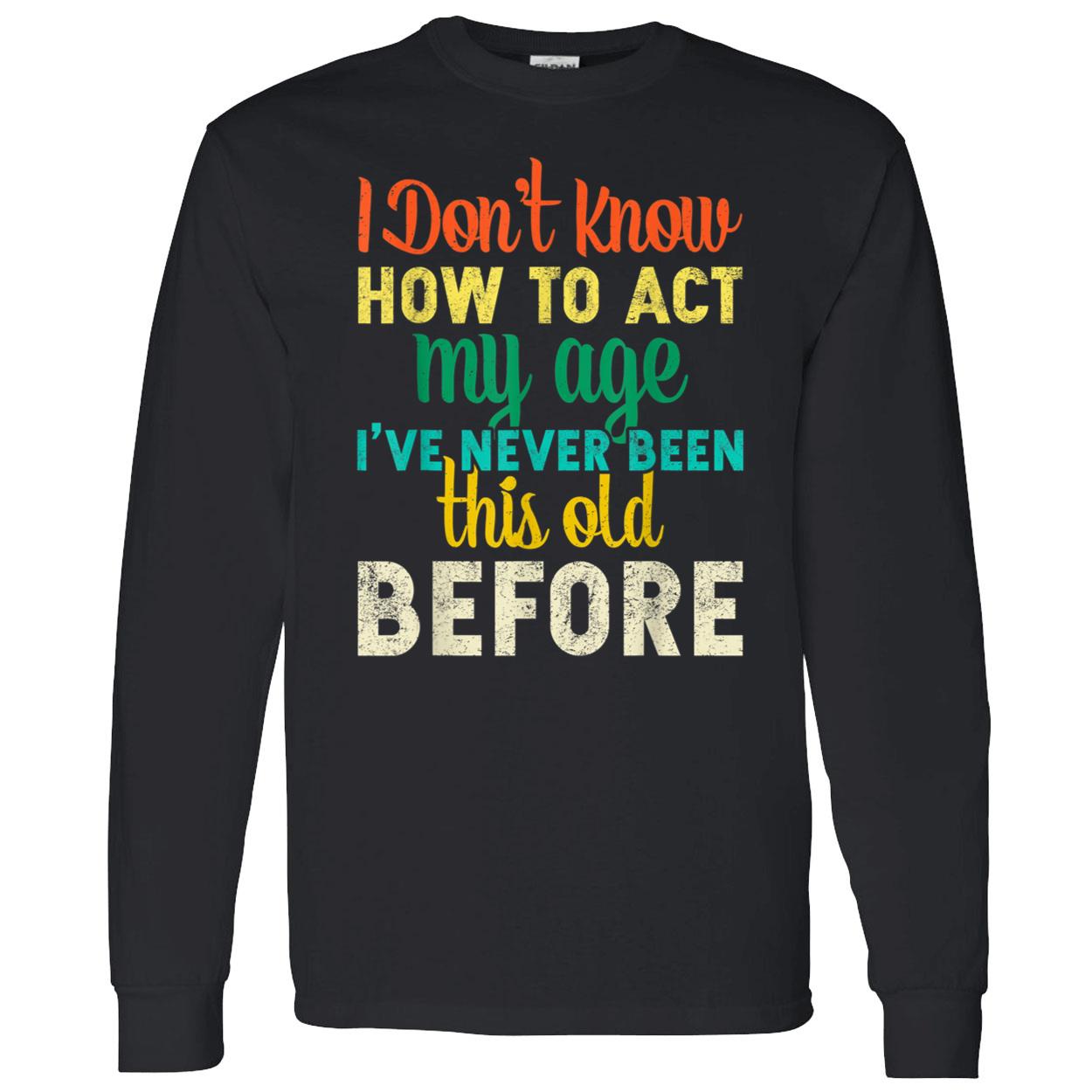 I Don’T Know How To Act My Age I’Ve Never Been This Old Before Shirt I Don’T Know How To Act My Age I’Ve Never Been This Old Before Shirt