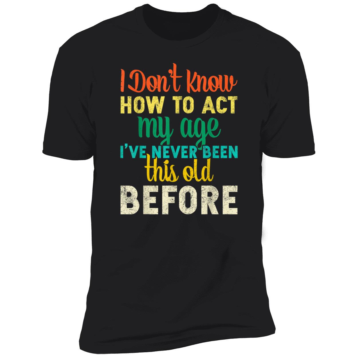 I Don’T Know How To Act My Age I’Ve Never Been This Old Before Shirt I Don’T Know How To Act My Age I’Ve Never Been This Old Before Shirt