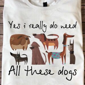 Yes I Really Do Need All These Dog Shirt