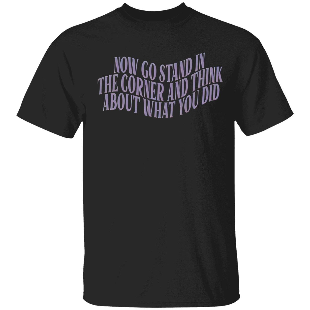 Now Go Stand In The Corner And Think About What You Did Shirt Now Go Stand In The Corner And Think About What You Did Shirt