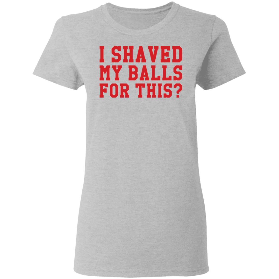 I Shaved My Balls For This Shirt I Shaved My Balls For This Shirt