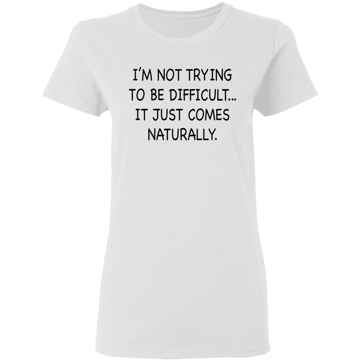 I’M Not Trying To Be Difficult It Just Comes Naturally Shirt I’M Not Trying To Be Difficult It Just Comes Naturally Shirt