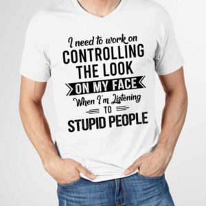 I Need To Work On Controlling The Look On My Face When I’M Listening To Stupid People Shirt