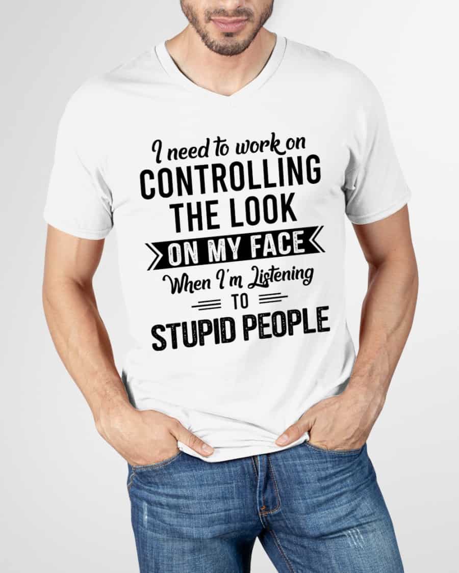 I Need To Work On Controlling The Look On My Face When I’M Listening To Stupid People Shirt I Need To Work On Controlling The Look On My Face When I’M Listening To Stupid People Shirt