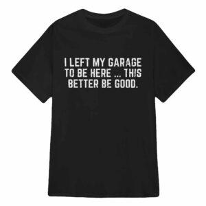I Left My Garage To Be Here This Better Be Good Shirt