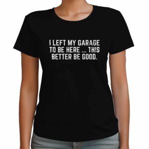 I Left My Garage To Be Here This Better Be Good Shirt