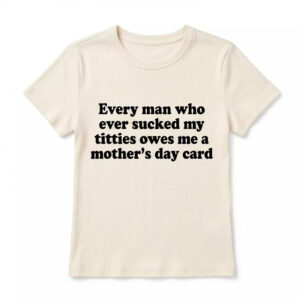 Every Man Who Ever Scked My Ttties Owes Me A Mother’s Day Card Shirt - Gorgeous Humor Tee