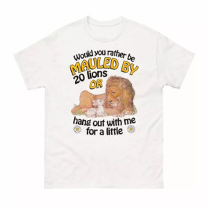 Would You Rather Be Mauled By 20 Lions Or Hang Out With Me For A Little Shirt 1 Would You Rather Be Mauled By 20 Lions Or Hang Out With Me For A Little Shirt